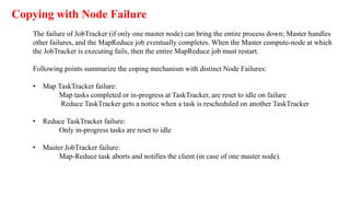 The failure of JobTracker (if only one master node) can bring the entire process down; Master handles
other failures, and the MapReduce job eventually completes. When the Master compute-node at which
the JobTracker is executing fails, then the entire MapReduce job must restart.
Following points summarize the coping mechanism with distinct Node Failures:
• Map TaskTracker failure:
Map tasks completed or in-progress at TaskTracker, are reset to idle on failure
Reduce TaskTracker gets a notice when a task is rescheduled on another TaskTracker
• Reduce TaskTracker failure:
Only in-progress tasks are reset to idle
• Master JobTracker failure:
Map-Reduce task aborts and notifies the client (in case of one master node).
Copying with Node Failure
 