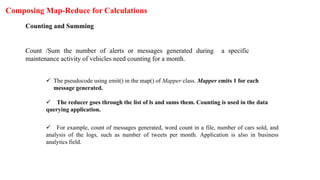 Composing Map-Reduce for Calculations
Counting and Summing
Count /Sum the number of alerts or messages generated during a specific
maintenance activity of vehicles need counting for a month.
 The pseudocode using emit() in the map() of Mapper class. Mapper emits 1 for each
message generated.
 The reducer goes through the list of ls and sums them. Counting is used in the data
querying application.
 For example, count of messages generated, word count in a file, number of cars sold, and
analysis of the logs, such as number of tweets per month. Application is also in business
analytics field.
 