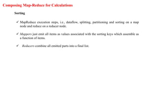 Composing Map-Reduce for Calculations
Sorting
 MapReduce execution steps, i.e., dataflow, splitting, partitioning and sorting on a map
node and reduce on a reducer node.
 Mappers just emit all items as values associated with the sorting keys which assemble as
a function of items.
 Reducers combine all emitted parts into a final list.
 