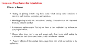 Composing Map-Reduce for Calculations
Filtering or Parsing
 Filtering or parsing collects only those items which satisfy some condition or
transform each item into some other representation.
 Filtering/parsing include tasks such as text parsing, value extraction and conversion
from one format to another.
 Examples of applications of filtering are found in data validation, log analysis and
querying of datasets.
 Mapper takes items one by one and accepts only those items which satisfy the
conditions and emit the accepted items or their transformed versions.
 Reducer obtains all the emitted items, saves them into a list and outputs to the
application.
 