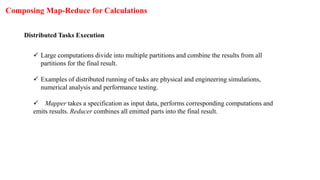 Composing Map-Reduce for Calculations
Distributed Tasks Execution
 Large computations divide into multiple partitions and combine the results from all
partitions for the final result.
 Examples of distributed running of tasks are physical and engineering simulations,
numerical analysis and performance testing.
 Mapper takes a specification as input data, performs corresponding computations and
emits results. Reducer combines all emitted parts into the final result.
 