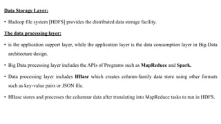 Data Storage Layer:
• Hadoop file system [HDFS] provides the distributed data storage facility.
The data processing layer:
• is the application support layer, while the application layer is the data consumption layer in Big-Data
architecture design.
• Big Data processing layer includes the APIs of Programs such as MapReduce and Spark.
• Data processing layer includes HBase which creates column-family data store using other formats
such as key-value pairs or JSON file.
• HBase stores and processes the columnar data after translating into MapReduce tasks to run in HDFS.
 
