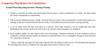 Composing Map-Reduce for Calculations
Graph Processing using Iterative Message Passing
 Graph is a network of entities and relationships between them. A node corresponds to an entity. An edge joining
two nodes corresponds to a relationship.
 Path traversal method processes a graph. Traversal from one node to the next generates a result which passes as a
message to the next traversal between the two nodes. Cyclic path traversal uses iterative message passing.
 A set of nodes stores the data and codes at a network. Each node contains a list of neighboring node IDs.
MapReduce jobs execute iteratively. Each node in an iteration sends messages to its neighbors.
 Each neighbor updates its state based on the received messages. Iterations terminate on some conditions, such as
completion of fixed maximal number of iterations or specified time to live or negligible changes in states between
two consecutive iterations.
 Mapper emits the messages for each node using the ID of the adjacent node as a key. All messages thus group by
the incoming node. Reducer computes the state again and rewrites a node new state.
 