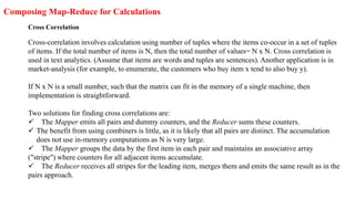 Composing Map-Reduce for Calculations
Cross Correlation
Cross-correlation involves calculation using number of tuples where the items co-occur in a set of tuples
of items. If the total number of items is N, then the total number of values= N x N. Cross correlation is
used in text analytics. (Assume that items are words and tuples are sentences). Another application is in
market-analysis (for example, to enumerate, the customers who buy item x tend to also buy y).
If N x N is a small number, such that the matrix can fit in the memory of a single machine, then
implementation is straightforward.
Two solutions for finding cross correlations are:
 The Mapper emits all pairs and dummy counters, and the Reducer sums these counters.
 The benefit from using combiners is little, as it is likely that all pairs are distinct. The accumulation
does not use in-memory computations as N is very large.
 The Mapper groups the data by the first item in each pair and maintains an associative array
("stripe") where counters for all adjacent items accumulate.
 The Reducer receives all stripes for the leading item, merges them and emits the same result as in the
pairs approach.
 