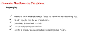 Composing Map-Reduce for Calculations
The grouping
 Generates fewer intermediate keys. Hence, the framework has less sorting todo.
 Greatly benefits from the use of combiners.
 In-memory accumulation possible.
 Enables complex implementations.
 Results in general, faster computations using stripes than "pairs".
 