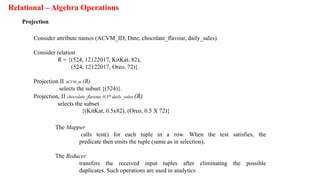 Relational – Algebra Operations
Projection
Consider attribute names (ACVM_ID, Date, chocolate_flavour, daily_sales).
Consider relation
R = {(524, 12122017, KitKat, 82),
(524, 12122017, Oreo, 72)}.
Projection II ACVM_m (R)
selects the subset {(524)}.
Projection, II chocolate_flavour, 0.5* daily_sales (R)
selects the subset
{(KitKat, 0.5x82), (Oreo, 0.5 X 72)}
The Mapper
calls test() for each tuple in a row. When the test satisfies, the
predicate then emits the tuple (same as in selection).
The Reducer
transfers the received input tuples after eliminating the possible
duplicates. Such operations are used in analytics
 
