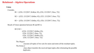 Relational – Algebra Operations
Union
Consider,
Rl = {(524, 12122017, KitKat, 82), (524, 12122017, Oreo, 72)}
R2 = {(525, 12122017, KitKat, 82), (525, 12122017, Oreo, 72)}
R3 = {(526, 12122017, KitKat, 82), (526, 12122017, Oreo, 72)}
Result of Union operation between Rl and R3 is:
Rl U R3 =
{(524, 12122017, KitKat, 82),
(524, 12122017, Oreo, 72),
(526, 12122017, KitKat, 82),
(526, 12122017, Oreo, 72)}
The Mapper
executes all tuples of two sets for union and emits all the resultant tuples.
The Reducer
class object transfers the received input tuples after eliminating the possible
duplicates.
 