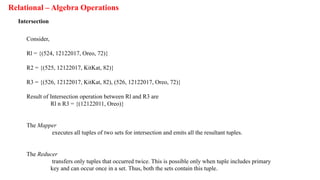 Relational – Algebra Operations
Intersection
Consider,
Rl = {(524, 12122017, Oreo, 72)}
R2 = {(525, 12122017, KitKat, 82)}
R3 = {(526, 12122017, KitKat, 82), (526, 12122017, Oreo, 72)}
Result of Intersection operation between Rl and R3 are
Rl n R3 = {(12122011, Oreo)}
The Mapper
executes all tuples of two sets for intersection and emits all the resultant tuples.
The Reducer
transfers only tuples that occurred twice. This is possible only when tuple includes primary
key and can occur once in a set. Thus, both the sets contain this tuple.
 