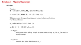 Relational – Algebra Operations
Difference
Consider:
Rl = {(12122017, KitKat, 82), (12122017, Oreo, 72)}
R3 = {(12122017, KitKat, 82), (12122017, Oreo, 25)}
Difference means the tuple elements are not present in the second relation.
Therefore, difference
set_l is Rl - R3 = (12122017, Oreo, 72)
set_2 is R3 - Rl = (12122017, Oreo, 25).
The Mapper
emits all the tuples and tag. A tag is the name of the set (say, set_l or set_2 to which a
tuple belongs to).
The Reducer
transfers only tuples that belong to set_l.
 