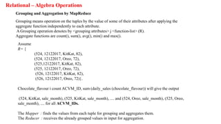 Relational – Algebra Operations
Grouping and Aggregation by MapReduce
Grouping means operation on the tuples by the value of some of their attributes after applying the
aggregate function independently to each attribute.
A Grouping operation denotes by <grouping attributes> j <function-list> (R).
Aggregate functions are count(), sum(), avg(), min() and max().
Assume
R= {
(524, 12122017, KitKat, 82),
(524, 12122017, Oreo, 72),
(525,12122017, KitKat, 82),
(525, 12122017, Oreo, 72),
(526, 12122017, KitKat, 82),
(526, 12122017, Oreo, 72)}.
Chocolate_flavour i count ACVM_ID, sum (daily_sales (chocolate_flavour)) will give the output
(524, KitKat, sale_month), (525, KitKat, sale_month), .... and (524, Oreo, sale_month), (525, Oreo,
sale_month), .... for all ACVM_IDs.
The Mapper : finds the values from each tuple for grouping and aggregates them.
The Reducer : receives the already grouped values in input for aggregation.
 