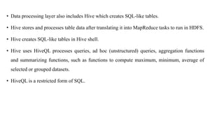 • Data processing layer also includes Hive which creates SQL-like tables.
• Hive stores and processes table data after translating it into MapReduce tasks to run in HDFS.
• Hive creates SQL-like tables in Hive shell.
• Hive uses HiveQL processes queries, ad hoc (unstructured) queries, aggregation functions
and summarizing functions, such as functions to compute maximum, minimum, average of
selected or grouped datasets.
• HiveQL is a restricted form of SQL.
 