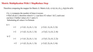 Matrix Multiplication With 1 MapReduce Step
Therefore computing the mapper for Matrix A: Matrix A (k, v)=((i, k), (A, j, Aij)) for all k
# k, i, j computes the number of times it occurs.
# Here all are 2, therefore when k=1, i can have #2 values 1 & 2, each case
can have 2 further values of j=1 and j=2.
Substituting all values # in formula
k=1
i=1 j=1 ((1, 1), (A, 1, 1)) j=2 ((1, 1), (A, 2, 2))
i=2 j=1 ((2, 1), (A, 1, 3)) j=2 ((2, 1), (A, 2, 4))
k=2
i=1 j=1 ((1, 2), (A, 1, 1)) j=2 ((1, 2), (A, 2, 2))
i=2 j=1 ((2, 2), (A, 1, 3)) j=2 ((2, 2), (A, 2, 4))
 
