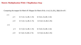 Matrix Multiplication With 1 MapReduce Step
Computing the mapper for Matrix B :Mapper for Matrix B (k, v)=((i, k), (B, j, Bjk)) for all i
i=1
j=1 k=1 ((1, 1), (B, 1, 5)) k=2 ((1, 2), (B, 1, 6))
j=2 k=1 ((1, 1), (B, 2, 7)) k=2 ((1, 2), (B, 2, 8))
i=2
j=1 k=1 ((2, 1), (B, 1, 5)) k=2 ((2, 2), (B, 1, 6))
j=2 k=1 ((2, 1), (B, 2, 7)) k=2 ((2, 2), (B, 2, 8))
 