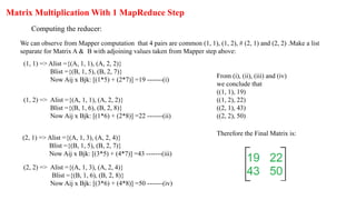 Matrix Multiplication With 1 MapReduce Step
Computing the reducer:
We can observe from Mapper computation that 4 pairs are common (1, 1), (1, 2), # (2, 1) and (2, 2) .Make a list
separate for Matrix A & B with adjoining values taken from Mapper step above:
(1, 1) => Alist ={(A, 1, 1), (A, 2, 2)}
Blist ={(B, 1, 5), (B, 2, 7)}
Now Aij x Bjk: [(1*5) + (2*7)] =19 -------(i)
(1, 2) => Alist ={(A, 1, 1), (A, 2, 2)}
Blist ={(B, 1, 6), (B, 2, 8)}
Now Aij x Bjk: [(1*6) + (2*8)] =22 -------(ii)
(2, 1) => Alist ={(A, 1, 3), (A, 2, 4)}
Blist ={(B, 1, 5), (B, 2, 7)}
Now Aij x Bjk: [(3*5) + (4*7)] =43 -------(iii)
(2, 2) => Alist ={(A, 1, 3), (A, 2, 4)}
Blist ={(B, 1, 6), (B, 2, 8)}
Now Aij x Bjk: [(3*6) + (4*8)] =50 -------(iv)
From (i), (ii), (iii) and (iv)
we conclude that
((1, 1), 19)
((1, 2), 22)
((2, 1), 43)
((2, 2), 50)
Therefore the Final Matrix is:
 