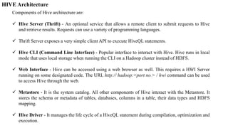 HIVE Architecture
Components of Hive architecture are:
 Hive Server (Thrift) - An optional service that allows a remote client to submit requests to Hive
and retrieve results. Requests can use a variety of programming languages.
 Thrift Server exposes a very simple client API to execute HiveQL statements.
 Hive CLI (Command Line Interface) - Popular interface to interact with Hive. Hive runs in local
mode that uses local storage when running the CLI on a Hadoop cluster instead of HDFS.
 Web Interface - Hive can be accessed using a web browser as well. This requires a HWI Server
running on some designated code. The URL http:// hadoop:<port no.> / hwi command can be used
to access Hive through the web.
 Metastore - It is the system catalog. All other components of Hive interact with the Metastore. It
stores the schema or metadata of tables, databases, columns in a table, their data types and HDFS
mapping.
 Hive Driver - It manages the life cycle of a HiveQL statement during compilation, optimization and
execution.
 