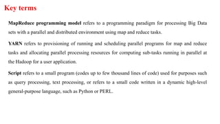 Key terms
MapReduce programming model refers to a programming paradigm for processing Big Data
sets with a parallel and distributed environment using map and reduce tasks.
YARN refers to provisioning of running and scheduling parallel programs for map and reduce
tasks and allocating parallel processing resources for computing sub-tasks running in parallel at
the Hadoop for a user application.
Script refers to a small program (codes up to few thousand lines of code) used for purposes such
as query processing, text processing, or refers to a small code written in a dynamic high-level
general-purpose language, such as Python or PERL.
 