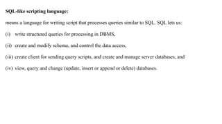 SQL-like scripting language:
means a language for writing script that processes queries similar to SQL. SQL lets us:
(i) write structured queries for processing in DBMS,
(ii) create and modify schema, and control the data access,
(iii) create client for sending query scripts, and create and manage server databases, and
(iv) view, query and change (update, insert or append or delete) databases.
 
