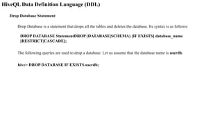HiveQL Data Definition Language (DDL)
Drop Database Statement
Drop Database is a statement that drops all the tables and deletes the database. Its syntax is as follows:
DROP DATABASE StatementDROP (DATABASE|SCHEMA) [IF EXISTS] database_name
[RESTRICT|CASCADE];
The following queries are used to drop a database. Let us assume that the database name is userdb.
hive> DROP DATABASE IF EXISTS userdb;
 