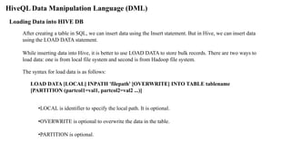 HiveQL Data Manipulation Language (DML)
Loading Data into HIVE DB
After creating a table in SQL, we can insert data using the Insert statement. But in Hive, we can insert data
using the LOAD DATA statement.
While inserting data into Hive, it is better to use LOAD DATA to store bulk records. There are two ways to
load data: one is from local file system and second is from Hadoop file system.
The syntax for load data is as follows:
LOAD DATA [LOCAL] INPATH 'filepath' [OVERWRITE] INTO TABLE tablename
[PARTITION (partcol1=val1, partcol2=val2 ...)]
•LOCAL is identifier to specify the local path. It is optional.
•OVERWRITE is optional to overwrite the data in the table.
•PARTITION is optional.
 