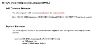 HiveQL Data Manipulation Language (DML)
Add Columns Statement
The following query adds a column named dept to the employee table.
hive> ALTER TABLE employee ADD COLUMNS ( dept STRING COMMENT 'Department name');
Replace Statement
The following query deletes all the columns from the employee table and replaces it with emp and name
columns:
hive> ALTER TABLE employee REPLACE COLUMNS (
eid INT empid Int,
ename STRING name String);
 