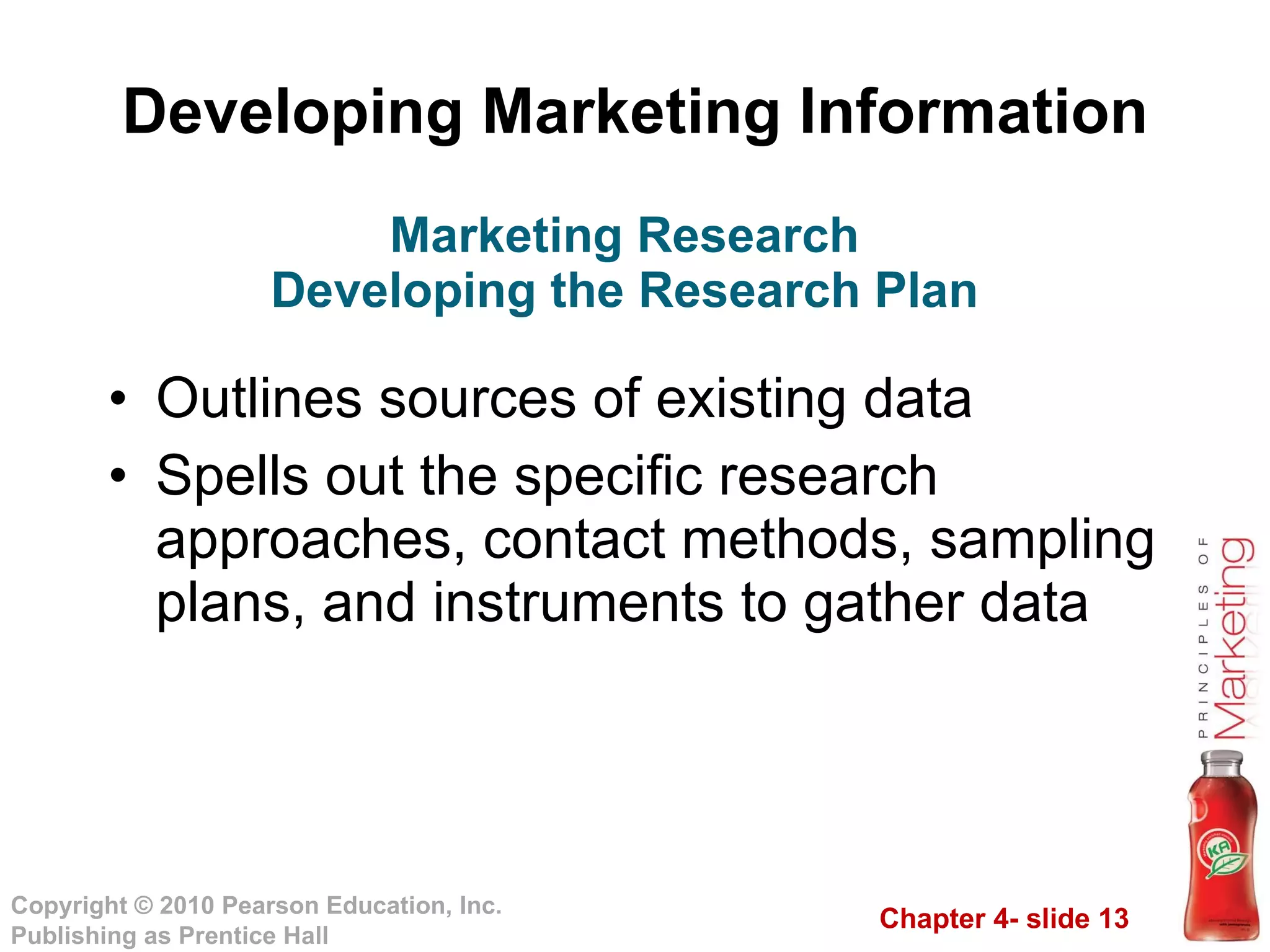 Developing Marketing Information Outlines sources of existing data Spells out the specific research approaches, contact methods, sampling plans, and instruments to gather data Marketing Research Developing the Research Plan 