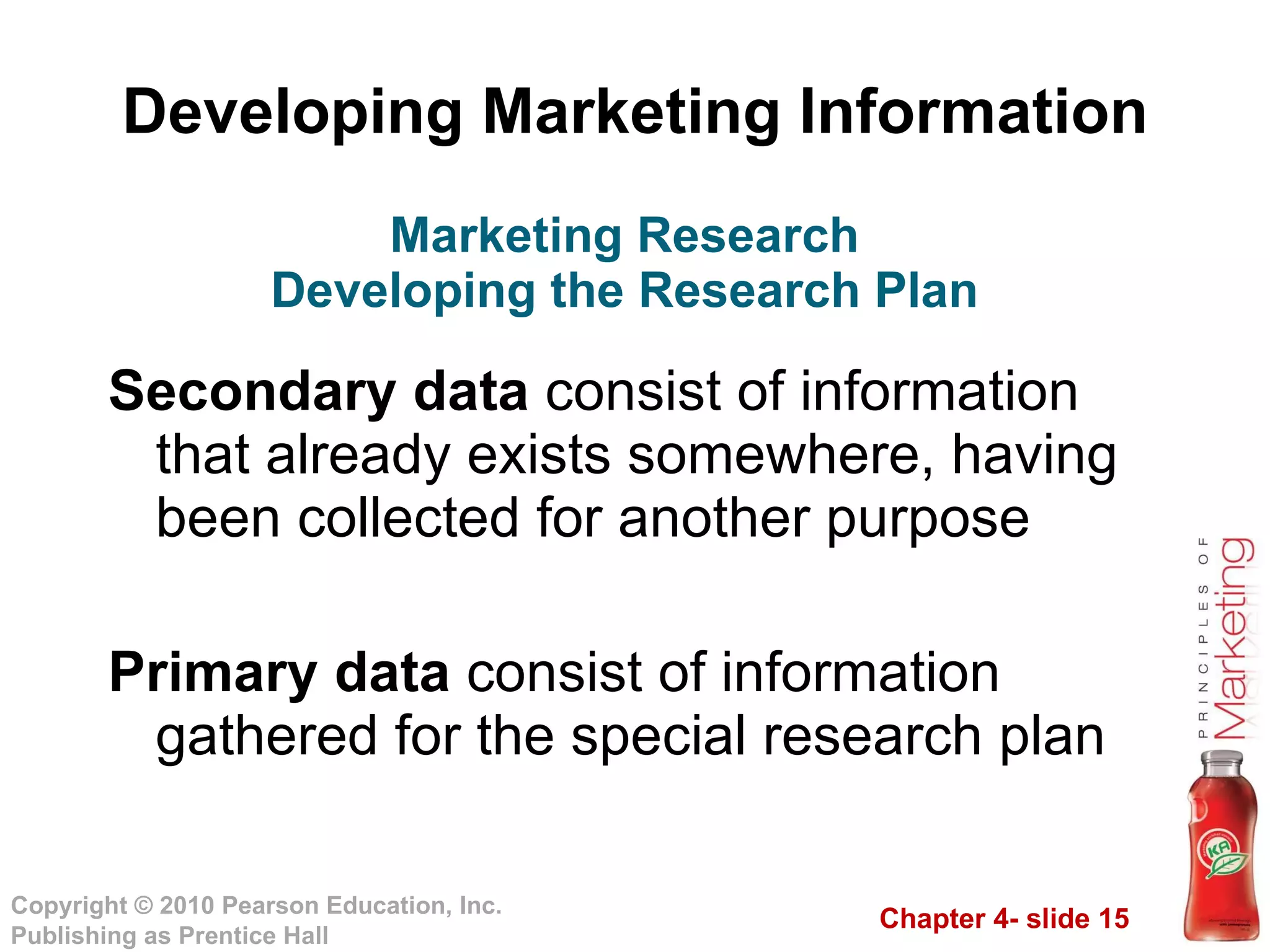 Developing Marketing Information Secondary data  consist of information that already exists somewhere, having been collected for another purpose Primary data  consist of information gathered for the special research plan Marketing Research Developing the Research Plan 