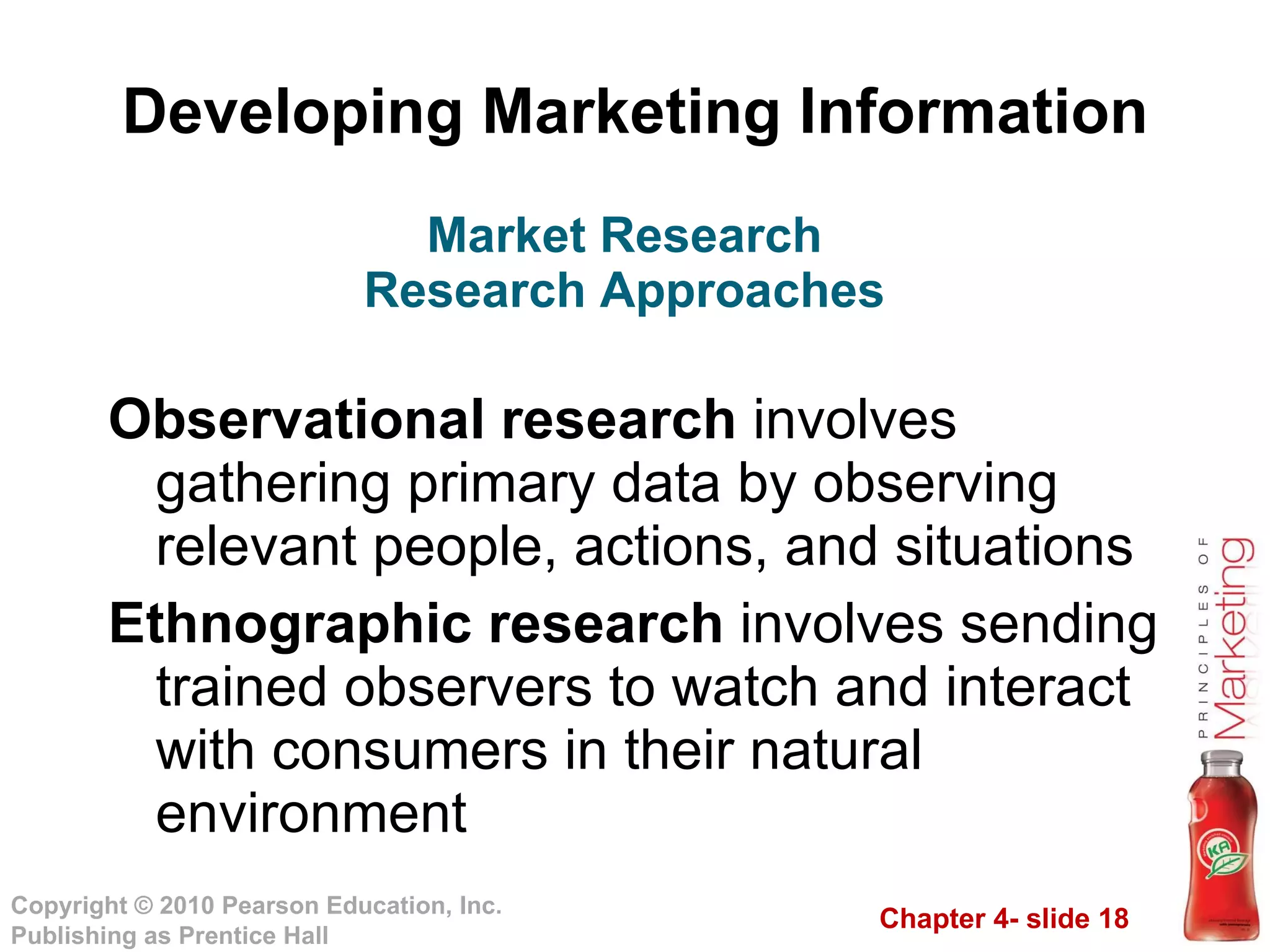 Developing Marketing Information Observational research  involves gathering primary data by observing relevant people, actions, and situations Ethnographic research  involves sending trained observers to watch and interact with consumers in their natural environment Market Research Research Approaches 