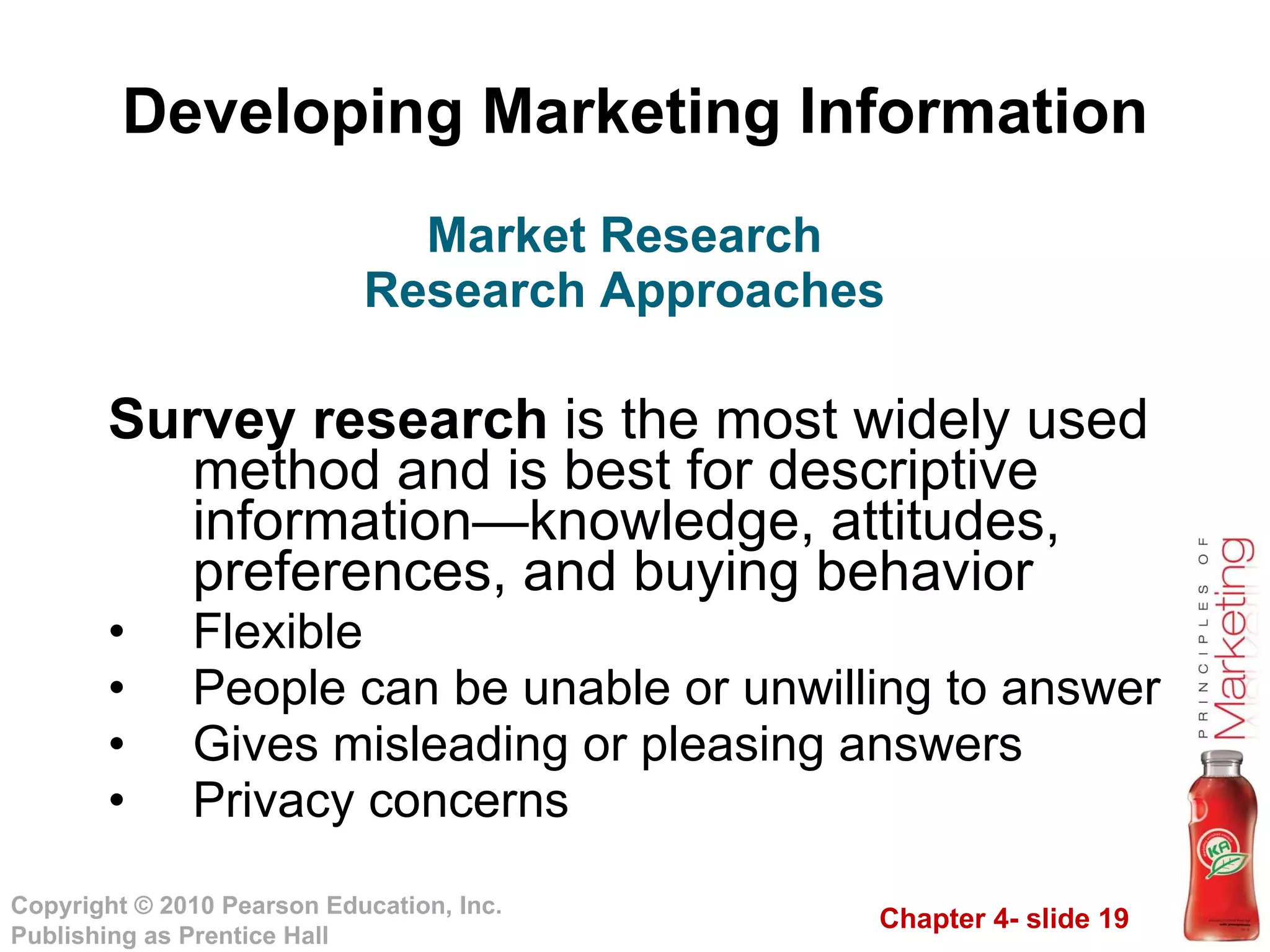 Developing Marketing Information Survey research  is the most widely used method and is best for descriptive information—knowledge, attitudes, preferences, and buying behavior  Flexible People can be unable or unwilling to answer Gives misleading or pleasing answers Privacy concerns Market Research Research Approaches 