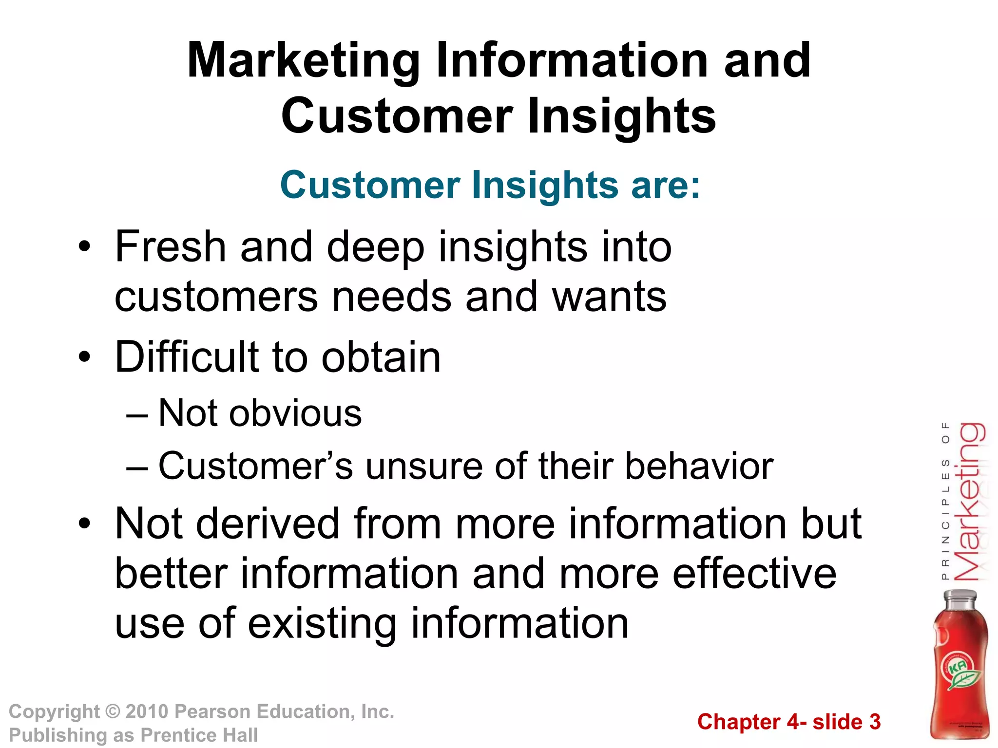 Marketing Information and Customer Insights Fresh and deep insights into customers needs and wants Difficult to obtain Not obvious Customer’s unsure of their behavior Not derived from more information but better information and more effective use of existing information Customer Insights are: 