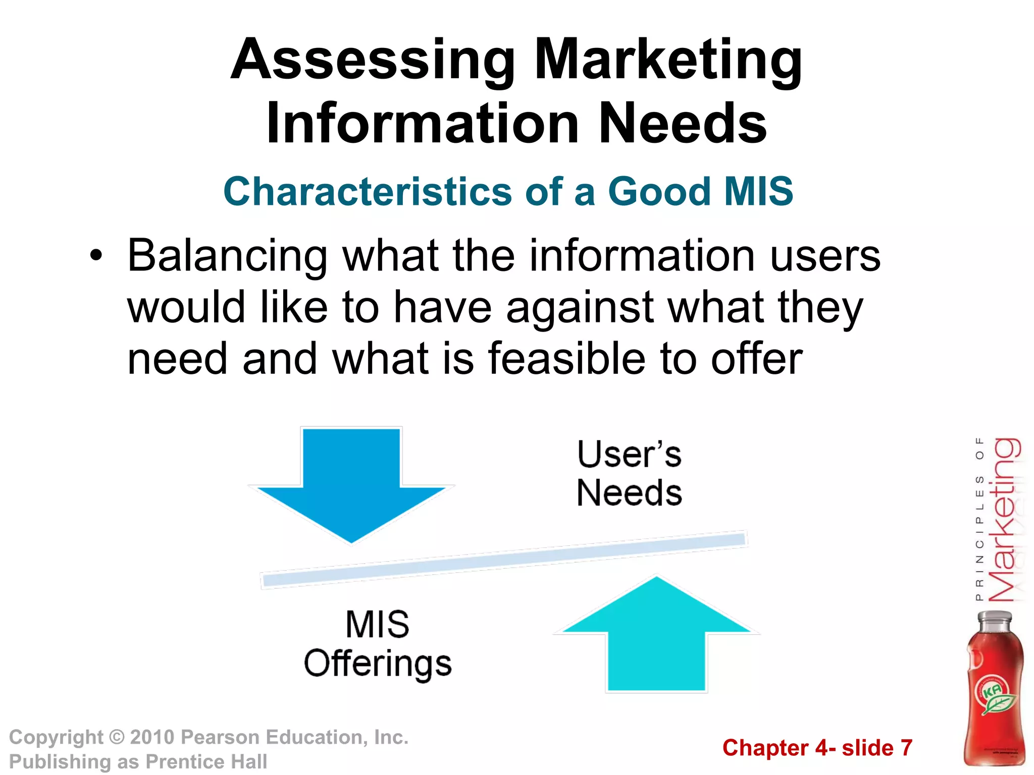 Assessing Marketing Information Needs Balancing what the information users would like to have against what they need and what is feasible to offer  Characteristics of a Good MIS 