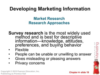 Developing Marketing Information Survey research  is the most widely used method and is best for descriptive information—knowledge, attitudes, preferences, and buying behavior  Flexible People can be unable or unwilling to answer Gives misleading or pleasing answers Privacy concerns Market Research Research Approaches 