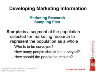 Developing Marketing Information Sample  is a segment of the population selected for marketing research to represent the population as a whole Who is to be surveyed? How many people should be surveyed? How should the people be chosen? Marketing Research Sampling Plan 