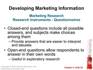 Developing Marketing Information Closed-end questions include all possible answers, and subjects make choices among them Provide answers that are easier to interpret and tabulate Open-end questions allow respondents to answer in their own words Useful in exploratory research Marketing Research Research Instruments - Questionnaires 