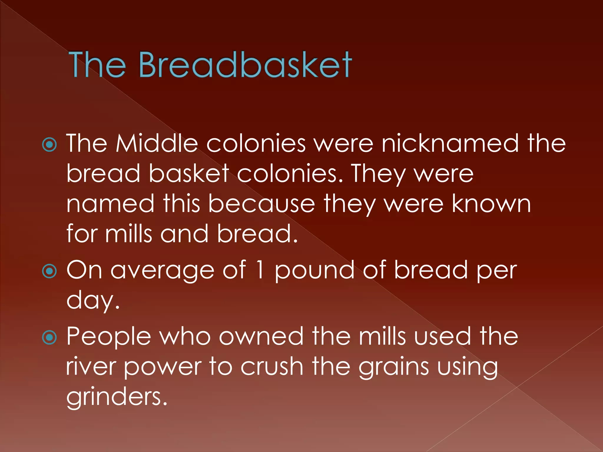  The Middle colonies were nicknamed the 
bread basket colonies. They were 
named this because they were known 
for mills and bread. 
 On average of 1 pound of bread per 
day. 
 People who owned the mills used the 
river power to crush the grains using 
grinders. 
 