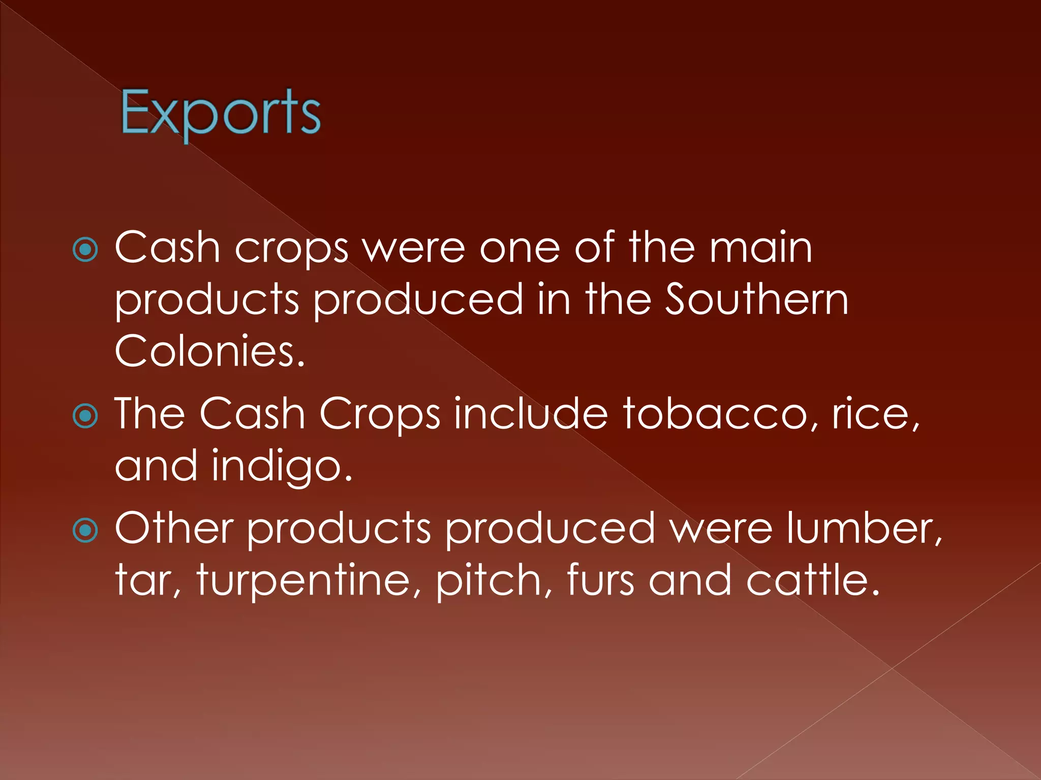  Cash crops were one of the main 
products produced in the Southern 
Colonies. 
 The Cash Crops include tobacco, rice, 
and indigo. 
 Other products produced were lumber, 
tar, turpentine, pitch, furs and cattle. 
 