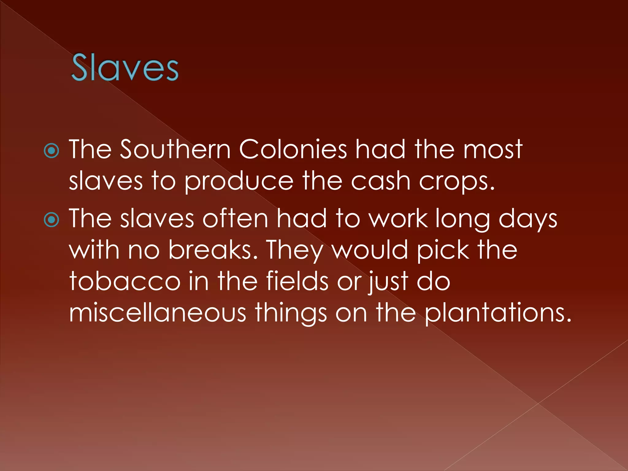  The Southern Colonies had the most 
slaves to produce the cash crops. 
 The slaves often had to work long days 
with no breaks. They would pick the 
tobacco in the fields or just do 
miscellaneous things on the plantations. 
 