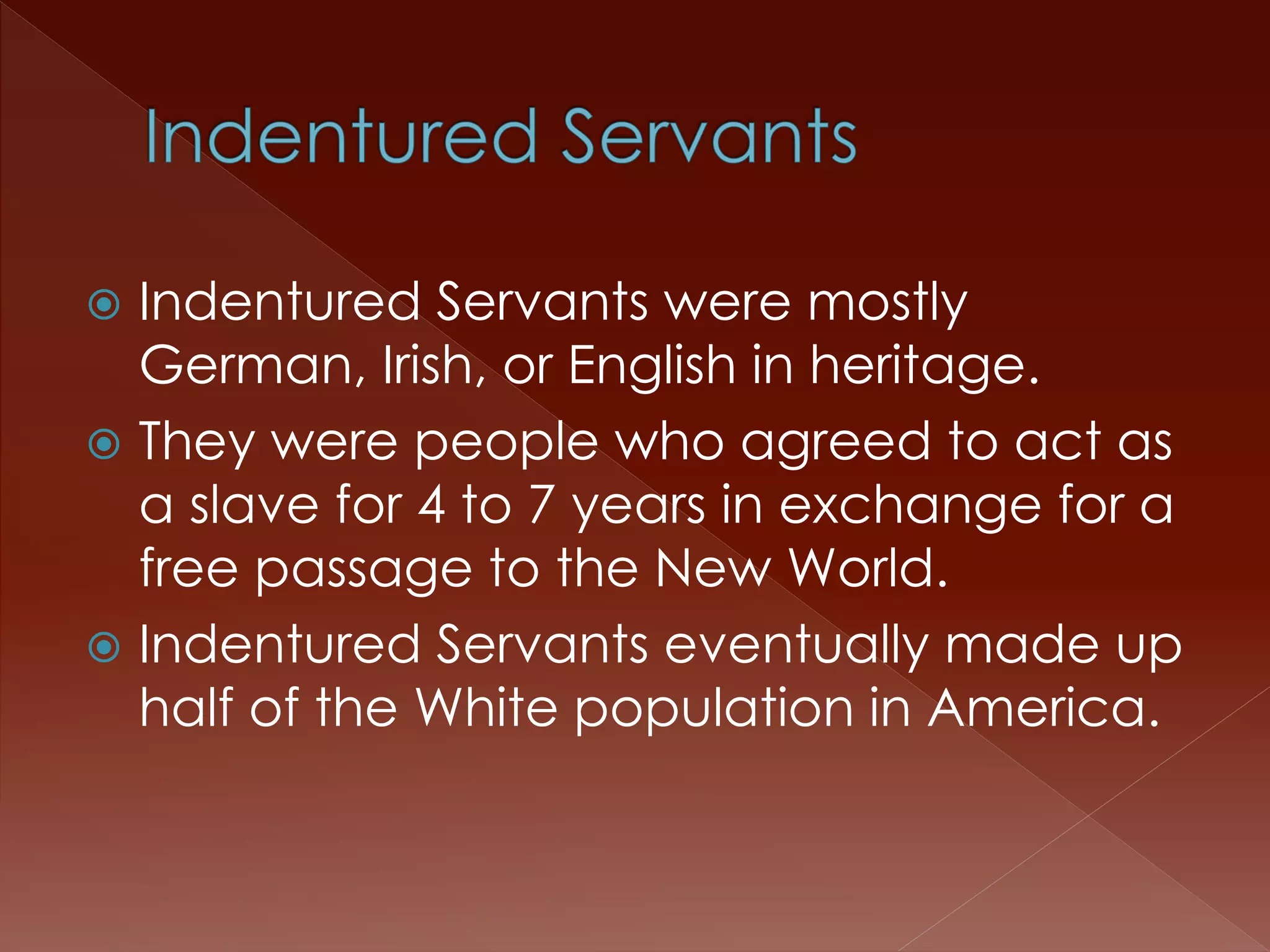 Indentured Servants were mostly 
German, Irish, or English in heritage. 
 They were people who agreed to act as 
a slave for 4 to 7 years in exchange for a 
free passage to the New World. 
 Indentured Servants eventually made up 
half of the White population in America. 
 