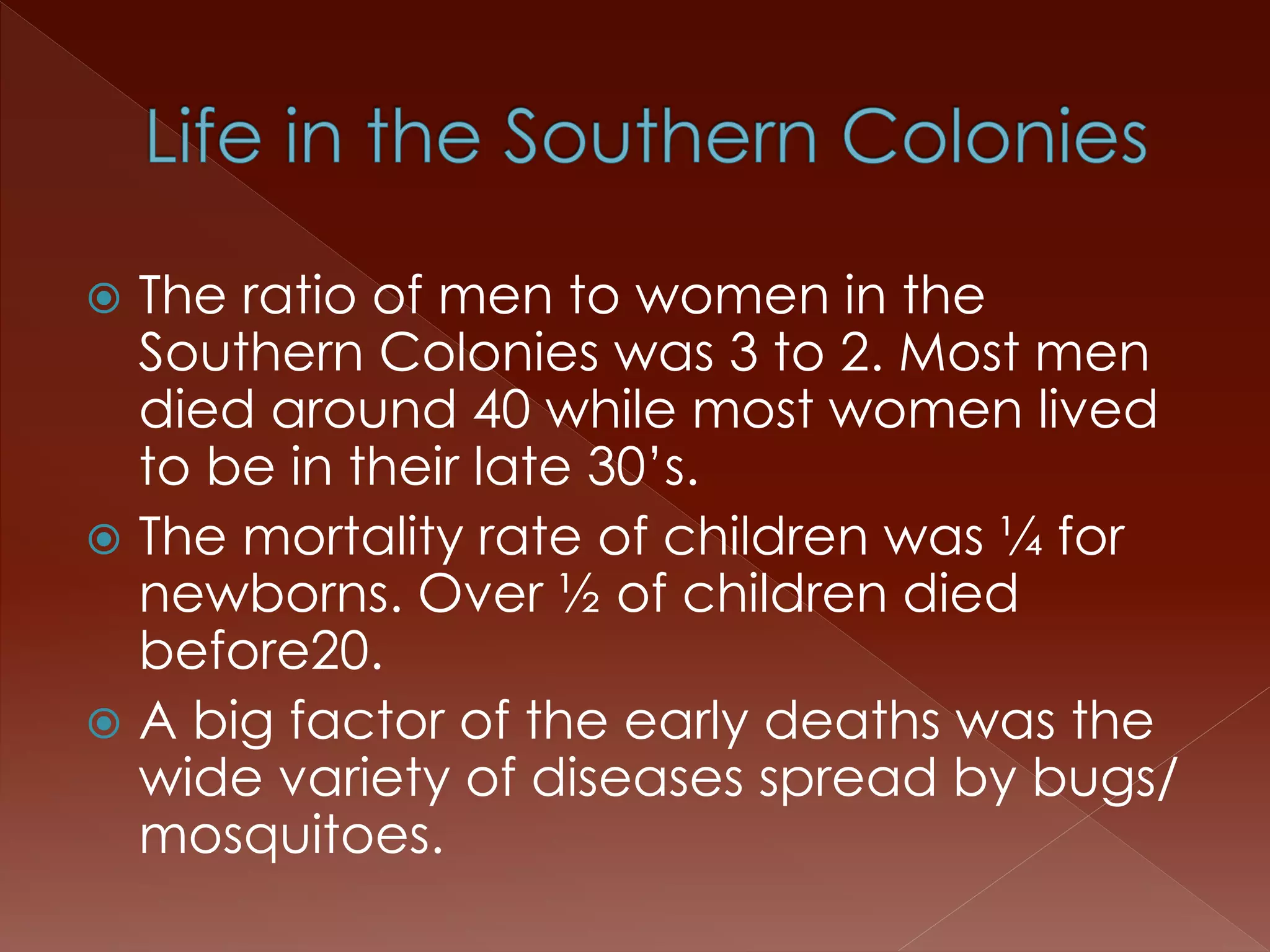  The ratio of men to women in the 
Southern Colonies was 3 to 2. Most men 
died around 40 while most women lived 
to be in their late 30’s. 
 The mortality rate of children was ¼ for 
newborns. Over ½ of children died 
before20. 
 A big factor of the early deaths was the 
wide variety of diseases spread by bugs/ 
mosquitoes. 
 