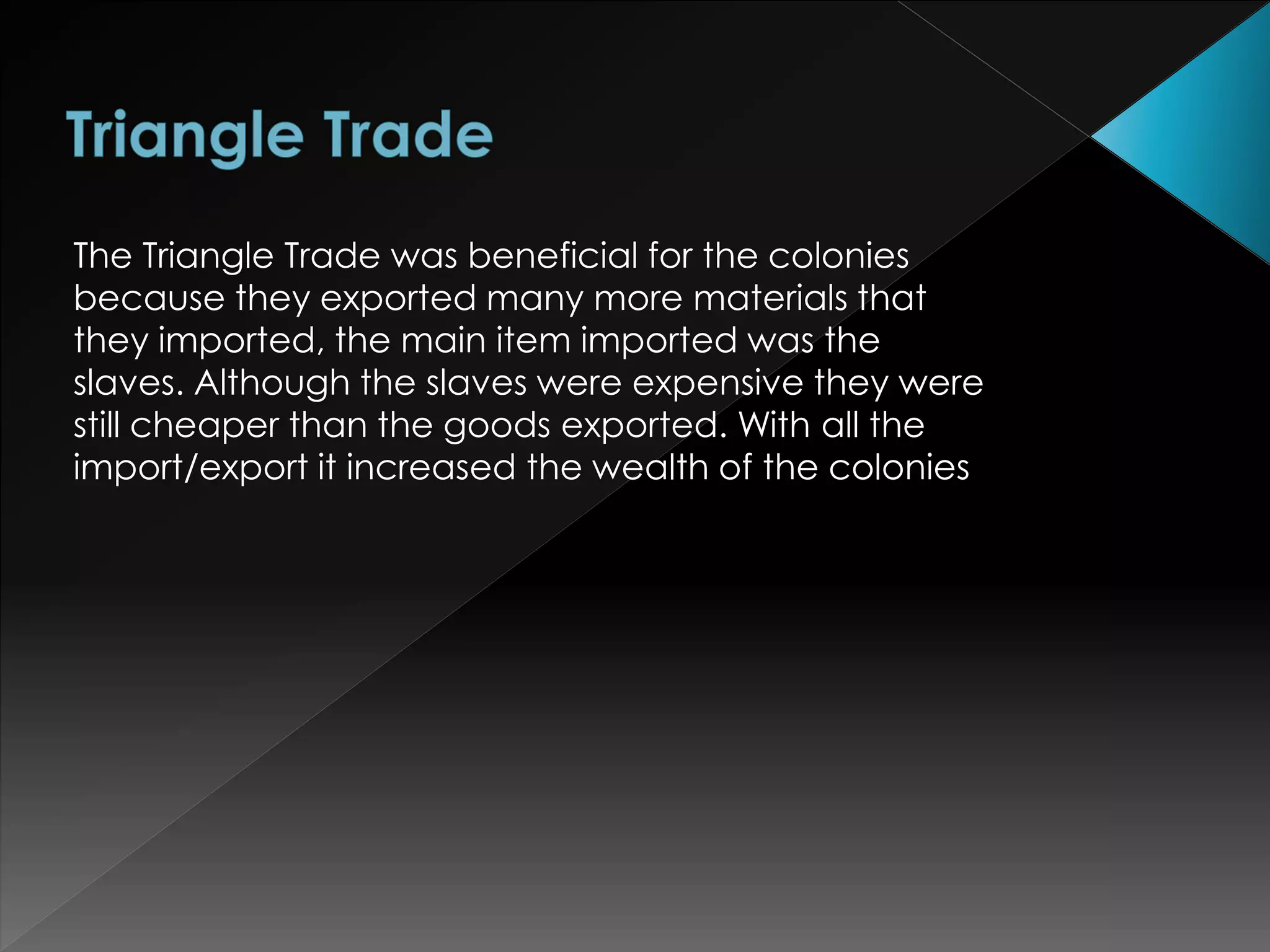 The Triangle Trade was beneficial for the colonies 
because they exported many more materials that 
they imported, the main item imported was the 
slaves. Although the slaves were expensive they were 
still cheaper than the goods exported. With all the 
import/export it increased the wealth of the colonies 
 