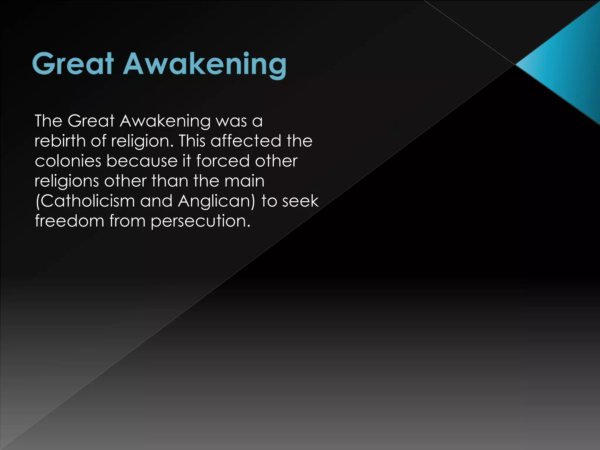 The Great Awakening was a 
rebirth of religion. This affected the 
colonies because it forced other 
religions other than the main 
(Catholicism and Anglican) to seek 
freedom from persecution. 
 