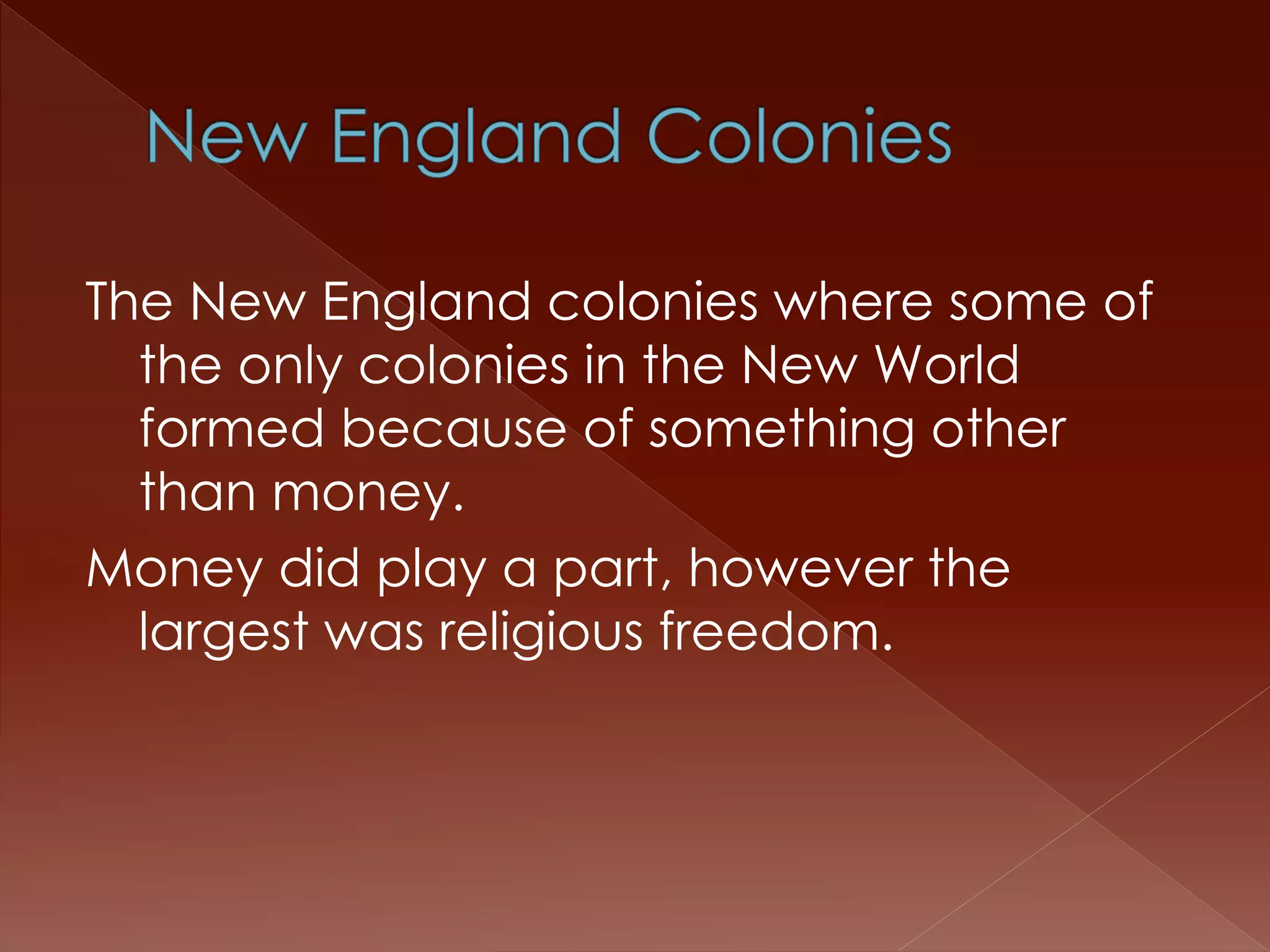 The New England colonies where some of 
the only colonies in the New World 
formed because of something other 
than money. 
Money did play a part, however the 
largest was religious freedom. 
 