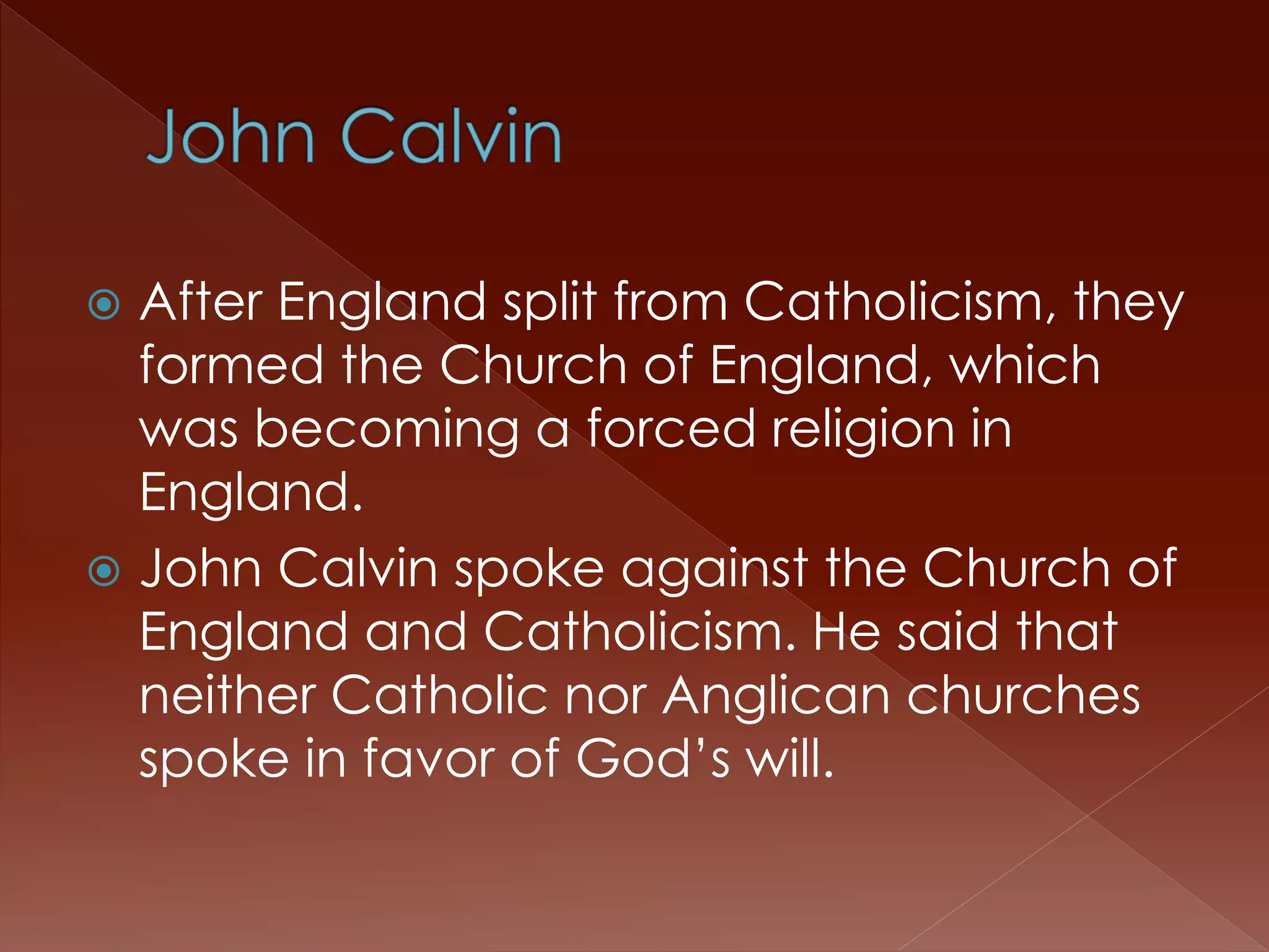  After England split from Catholicism, they 
formed the Church of England, which 
was becoming a forced religion in 
England. 
 John Calvin spoke against the Church of 
England and Catholicism. He said that 
neither Catholic nor Anglican churches 
spoke in favor of God’s will. 
 