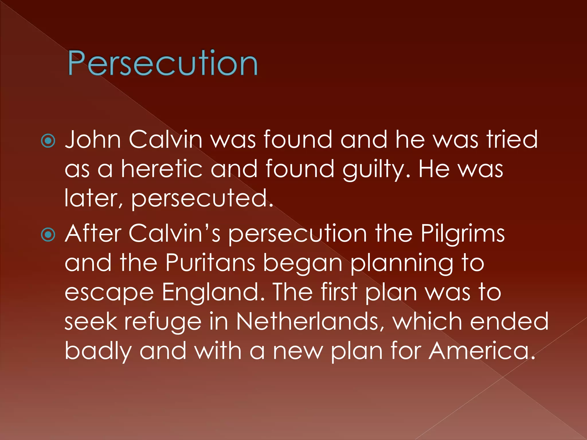  John Calvin was found and he was tried 
as a heretic and found guilty. He was 
later, persecuted. 
 After Calvin’s persecution the Pilgrims 
and the Puritans began planning to 
escape England. The first plan was to 
seek refuge in Netherlands, which ended 
badly and with a new plan for America. 
 
