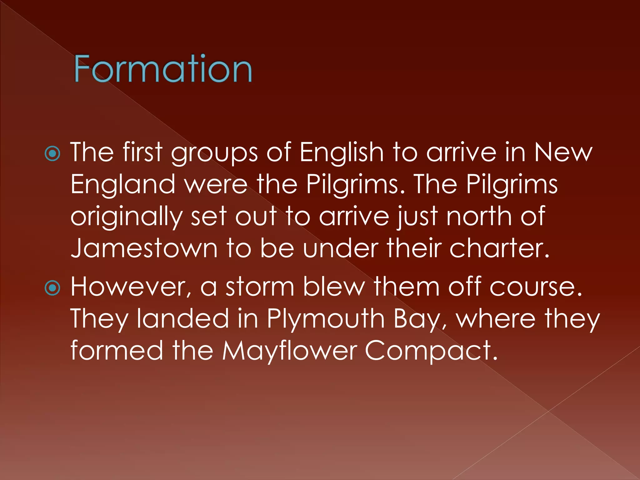  The first groups of English to arrive in New 
England were the Pilgrims. The Pilgrims 
originally set out to arrive just north of 
Jamestown to be under their charter. 
 However, a storm blew them off course. 
They landed in Plymouth Bay, where they 
formed the Mayflower Compact. 
 