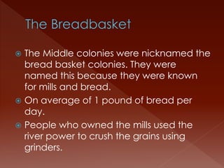  The Middle colonies were nicknamed the 
bread basket colonies. They were 
named this because they were known 
for mills and bread. 
 On average of 1 pound of bread per 
day. 
 People who owned the mills used the 
river power to crush the grains using 
grinders. 
 
