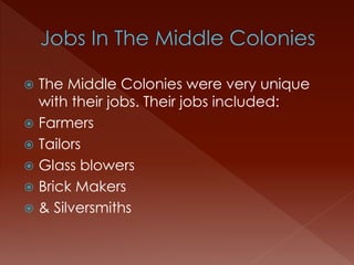  The Middle Colonies were very unique 
with their jobs. Their jobs included: 
 Farmers 
 Tailors 
 Glass blowers 
 Brick Makers 
 & Silversmiths 
 