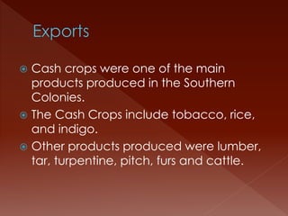  Cash crops were one of the main 
products produced in the Southern 
Colonies. 
 The Cash Crops include tobacco, rice, 
and indigo. 
 Other products produced were lumber, 
tar, turpentine, pitch, furs and cattle. 
 