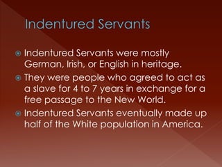  Indentured Servants were mostly 
German, Irish, or English in heritage. 
 They were people who agreed to act as 
a slave for 4 to 7 years in exchange for a 
free passage to the New World. 
 Indentured Servants eventually made up 
half of the White population in America. 
 