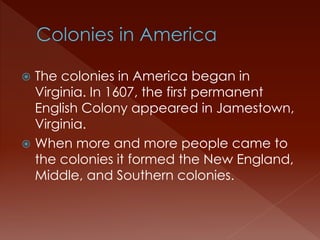  The colonies in America began in 
Virginia. In 1607, the first permanent 
English Colony appeared in Jamestown, 
Virginia. 
 When more and more people came to 
the colonies it formed the New England, 
Middle, and Southern colonies. 
 