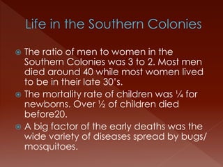  The ratio of men to women in the 
Southern Colonies was 3 to 2. Most men 
died around 40 while most women lived 
to be in their late 30’s. 
 The mortality rate of children was ¼ for 
newborns. Over ½ of children died 
before20. 
 A big factor of the early deaths was the 
wide variety of diseases spread by bugs/ 
mosquitoes. 
 